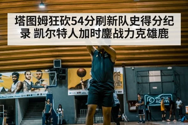 塔图姆狂砍54分刷新队史得分纪录 凯尔特人加时鏖战力克雄鹿