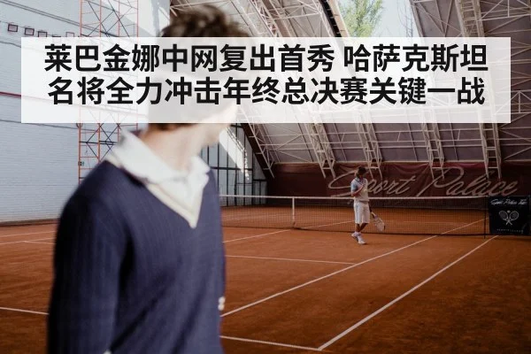 莱巴金娜中网复出首秀 哈萨克斯坦名将全力冲击年终总决赛关键一战